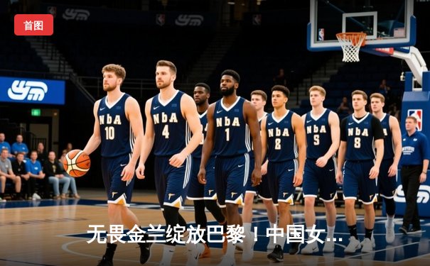 无畏金兰绽放巴黎！中国女篮加时险胜日本夺奥运开门红