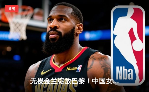 无畏金兰绽放巴黎！中国女篮加时险胜日本 夺奥运会入场券