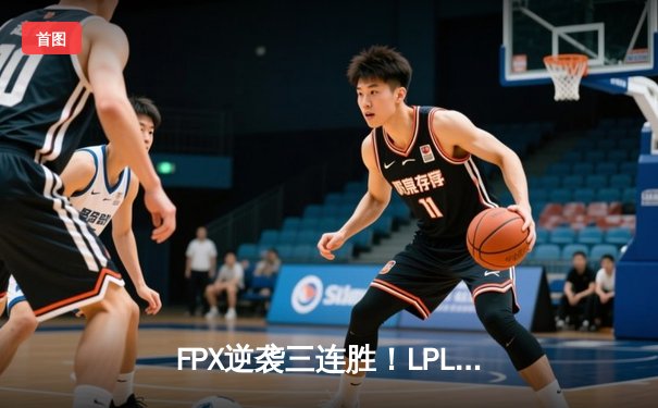 FPX逆袭三连胜！LPL春季赛上演惊天翻盘，LWX神级操作锁定胜局