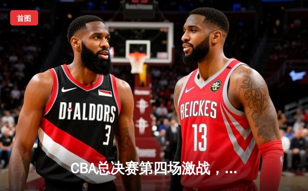 CBA总决赛第四场激战，新疆队主场力克辽宁扳回一城