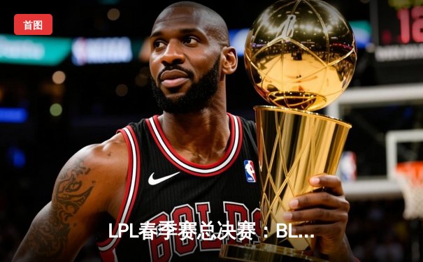 LPL春季赛总决赛：BLG鏖战五局力克TES，首次捧起银龙杯