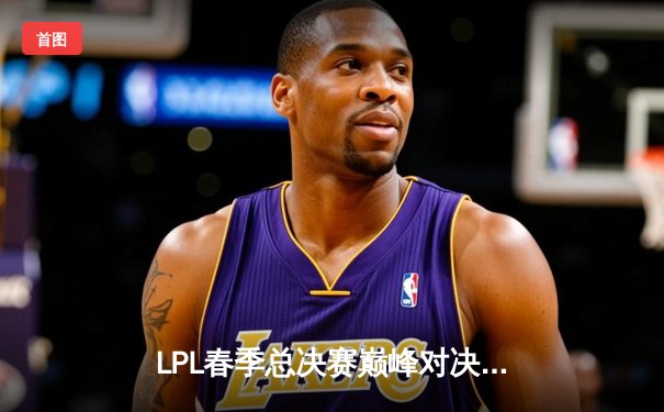 LPL春季总决赛巅峰对决：JDG鏖战五局力克BLG，Knight沙皇关键推挽狂澜